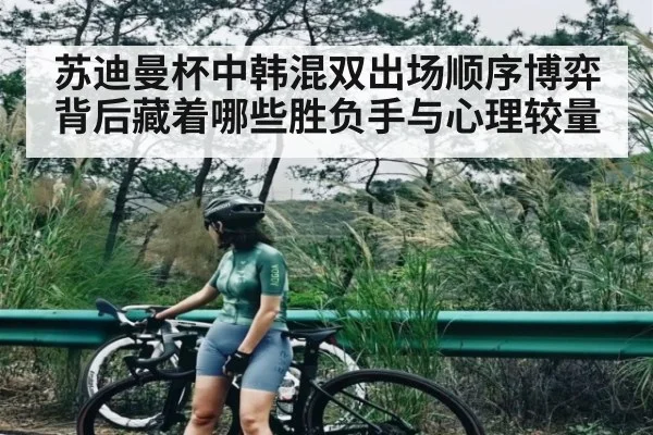 苏迪曼杯中韩混双出场顺序博弈背后藏着哪些胜负手与心理较量 | kaiyun